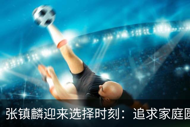 张镇麟迎来选择时刻：追求家庭圆满还是继续篮球荣耀